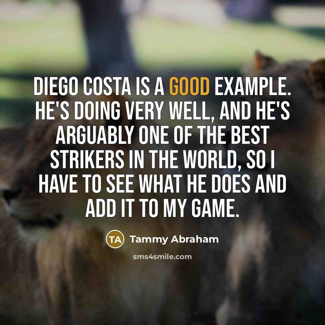 “Diego Costa is a good example. He's doing very well, and he's arguably one of the best strikers in the world, so I have to see what he does and add it to my game.” quote by Tammy Abraham