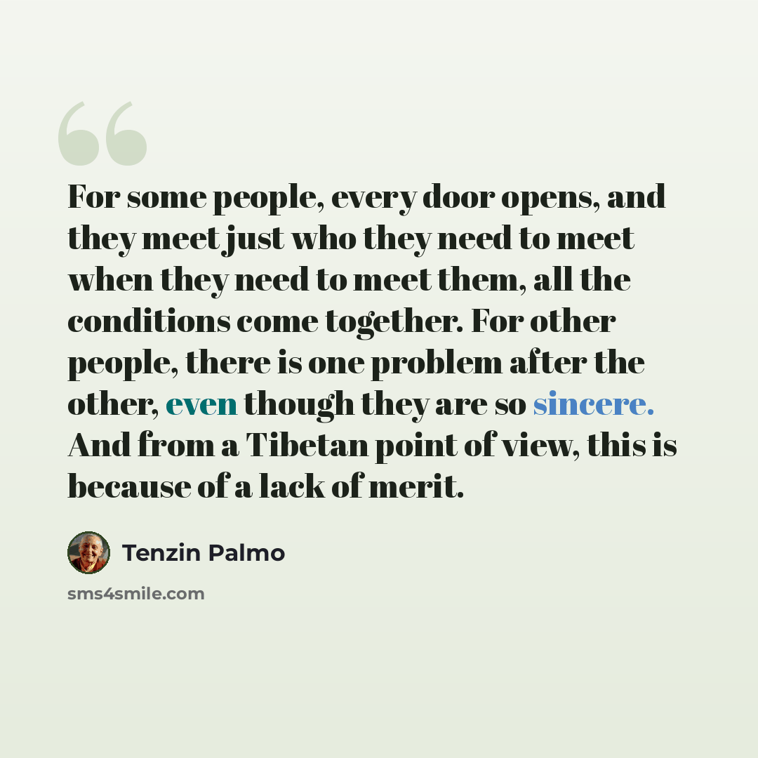 “For some people, every door opens, and they meet just who they need to meet when they need to meet them, all the conditions come together. For other people, there is one problem after the other, even though they are so sincere. And from a Tibetan point of view, this is because of a lack of merit.” quote by Tenzin Palmo