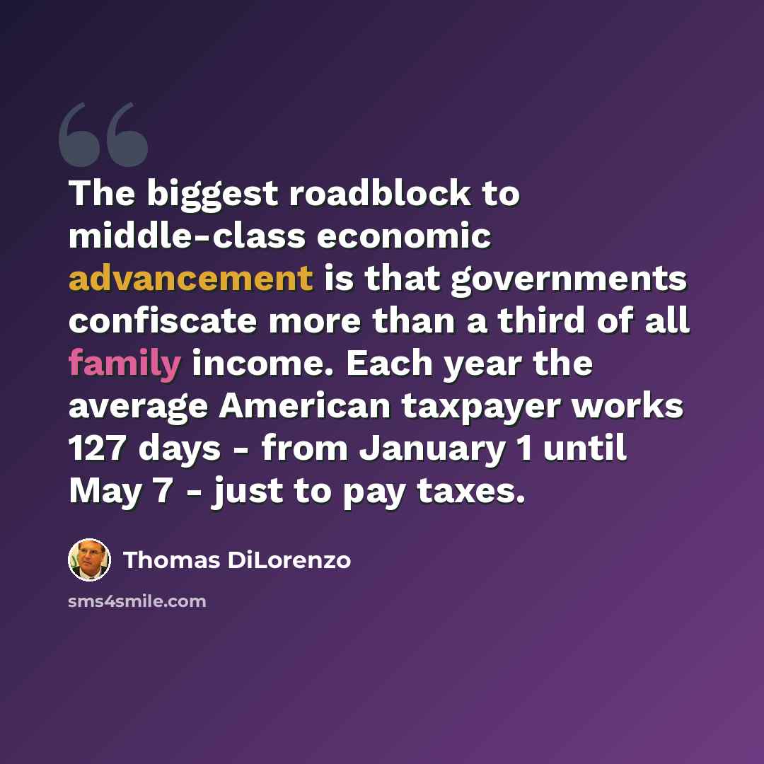 “The biggest roadblock to middle-class economic advancement is that governments confiscate more than a third of all family income. Each year the average American taxpayer works 127 days - from January 1 until May 7 - just to pay taxes.” quote by Thomas DiLorenzo