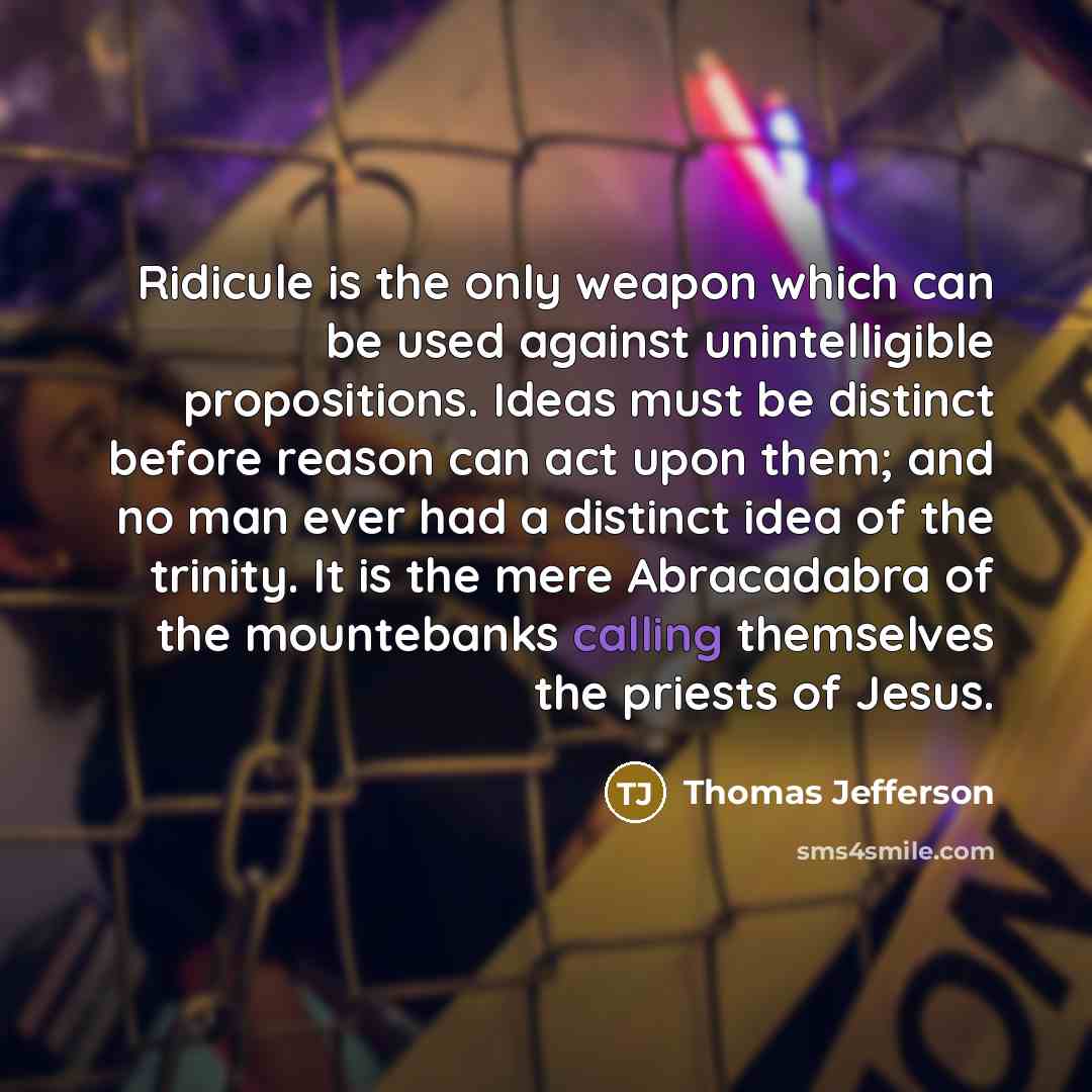 “Ridicule is the only weapon which can be used against unintelligible propositions. Ideas must be distinct before reason can act upon them; and no man ever had a distinct idea of the trinity. It is the mere Abracadabra of the mountebanks calling themselves the priests of Jesus.” quote by Thomas Jefferson
