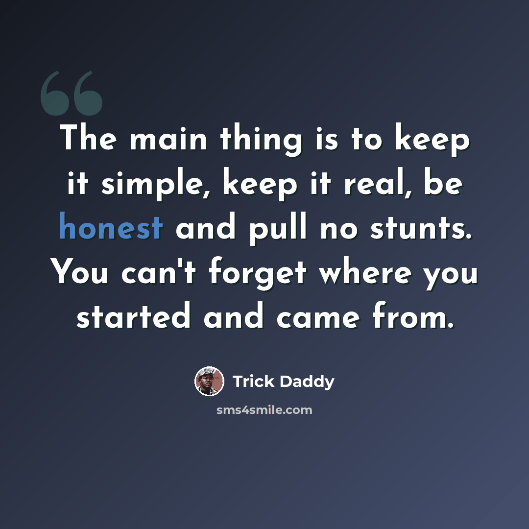 “The main thing is to keep it simple, keep it real, be honest and pull no stunts. You can't forget where you started and came from.” quote by Trick Daddy