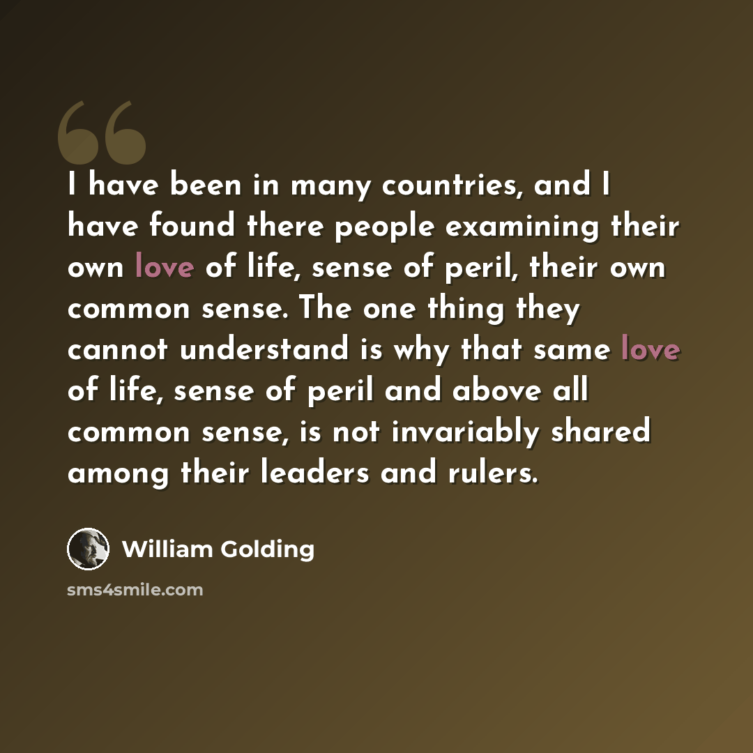 “I have been in many countries, and I have found there people examining their own love of life, sense of peril, their own common sense. The one thing they cannot understand is why that same love of life, sense of peril and above all common sense, is not invariably shared among their leaders and…” quote by William Golding