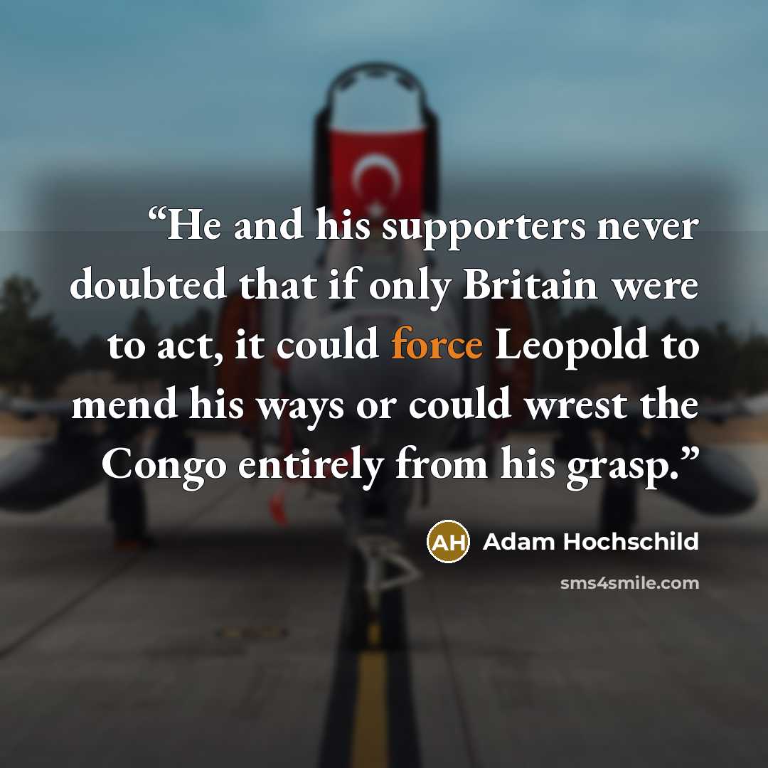 “He and his supporters never doubted that if only Britain were to act, it could force Leopold to mend his ways or could wrest the Congo entirely from his grasp.” quote by Adam Hochschild