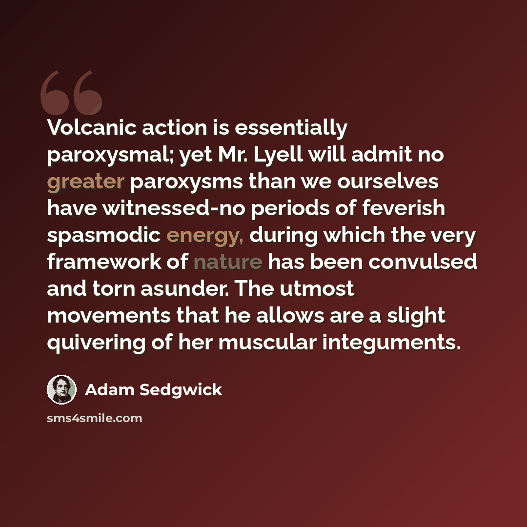 “Volcanic action is essentially paroxysmal; yet Mr. Lyell will admit no greater paroxysms than we ourselves have witnessed-no periods of feverish spasmodic energy, during which the very framework of nature has been convulsed and torn asunder. The utmost movements that he allows are a slight…” quote by Adam Sedgwick