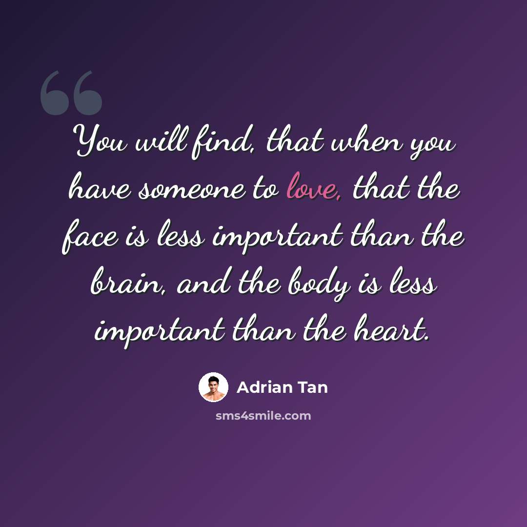 “You will find, that when you have someone to love, that the face is less important than the brain, and the body is less important than the heart.” quote by Adrian Tan