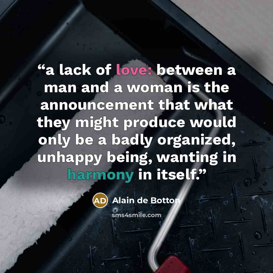 “a lack of love: between a man and a woman is the announcement that what they might produce would only be a badly organized, unhappy being, wanting in harmony in itself.” quote by Alain de Botton