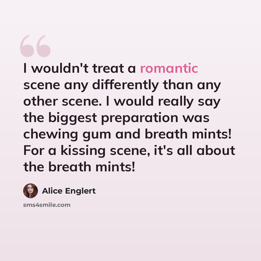 “I wouldn't treat a romantic scene any differently than any other scene. I would really say the biggest preparation was chewing gum and breath mints! For a kissing scene, it's all about the breath mints!” quote by Alice Englert