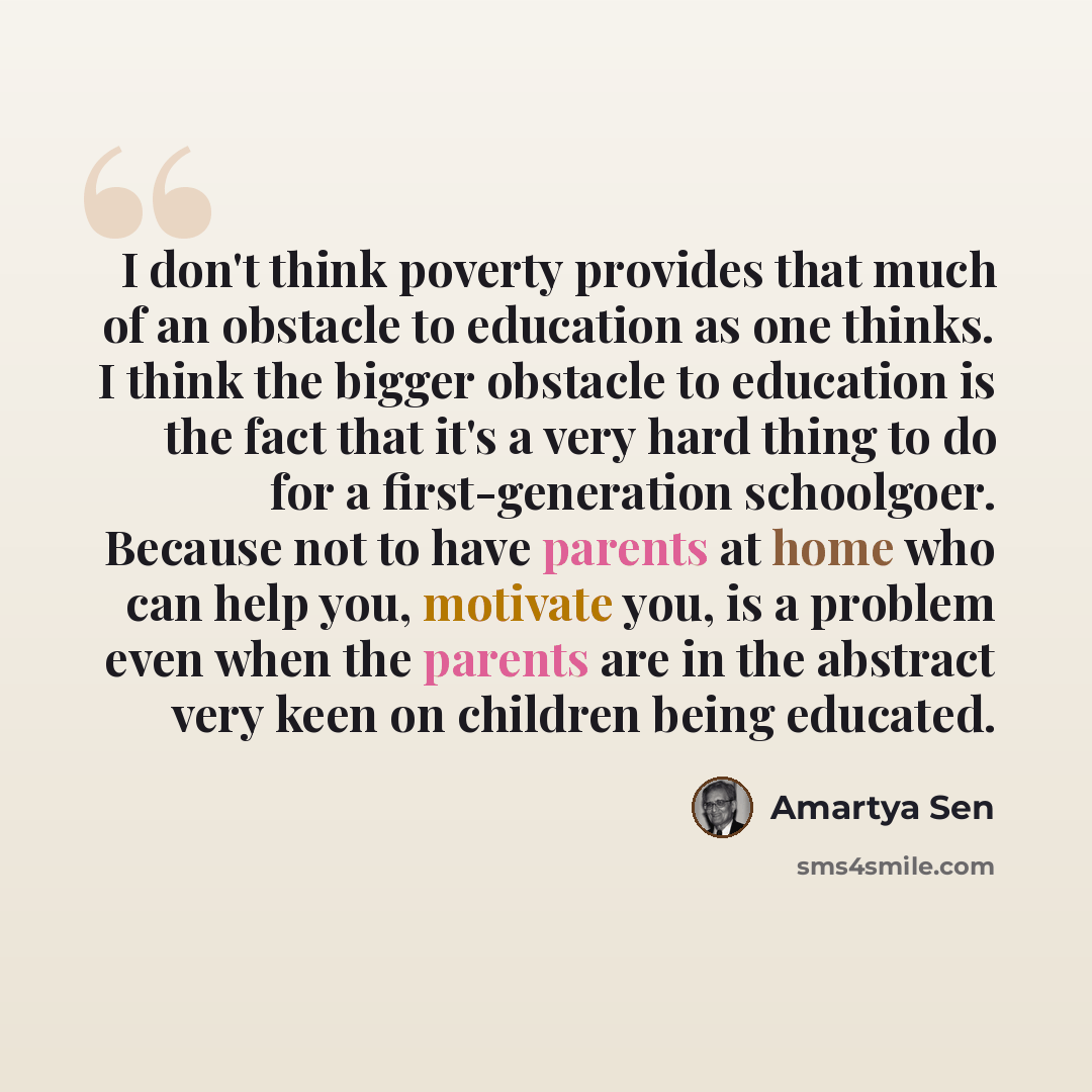 “I don't think poverty provides that much of an obstacle to education as one thinks. I think the bigger obstacle to education is the fact that it's a very hard thing to do for a first-generation schoolgoer. Because not to have parents at home who can help you, motivate you, is a problem even when…” quote by Amartya Sen