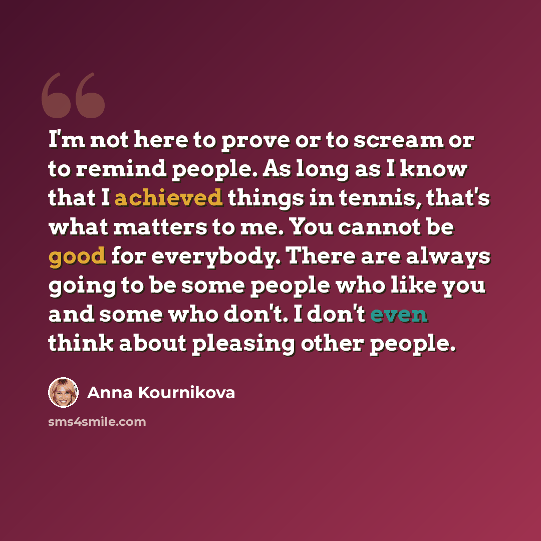 “I'm not here to prove or to scream or to remind people. As long as I know that I achieved things in tennis, that's what matters to me. You cannot be good for everybody. There are always going to be some people who like you and some who don't. I don't even think about pleasing other people.” quote by Anna Kournikova