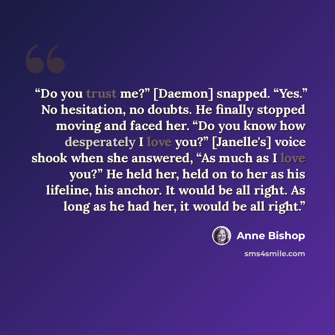 “Do you trust me?” [Daemon] snapped. “Yes.” No hesitation, no doubts. He finally stopped moving and faced her. “Do you know how desperately I love you?” [Janelle's] voice shook when she answered, “As much as I love you?” He held her, held on to her as his lifeline, his anchor. It would be all…” quote by Anne Bishop