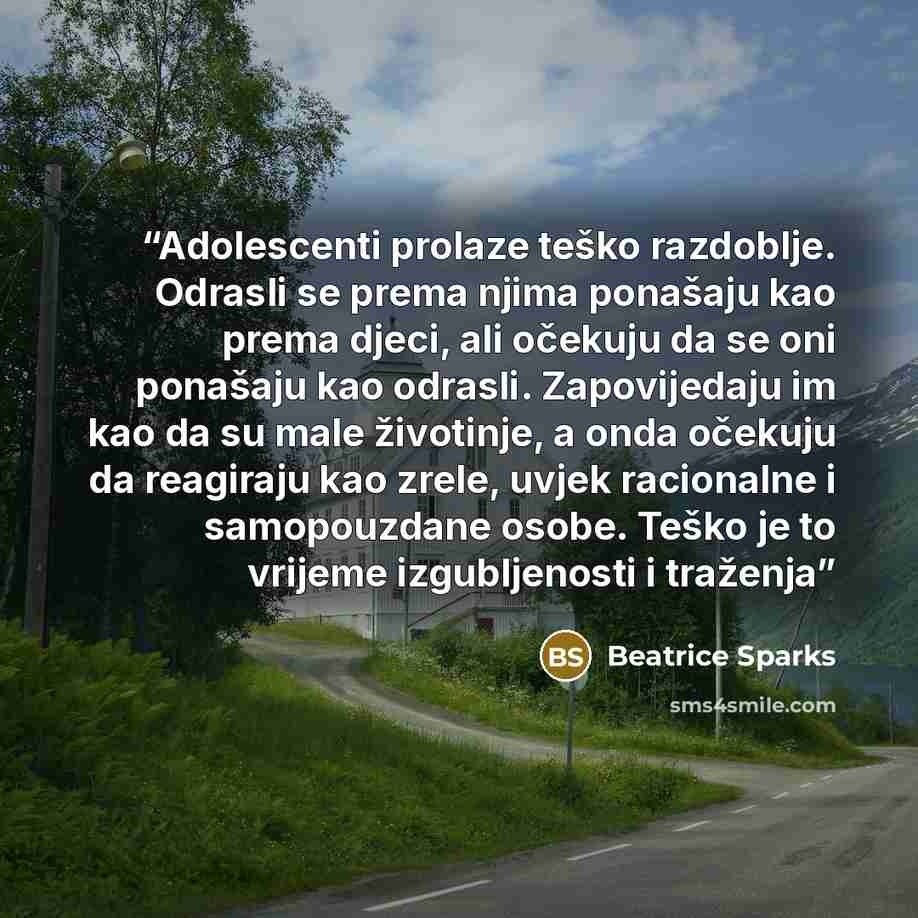 “Adolescenti prolaze teško razdoblje. Odrasli se prema njima ponašaju kao prema djeci, ali očekuju da se oni ponašaju kao odrasli. Zapovijedaju im kao da su male životinje, a onda očekuju da reagiraju kao zrele, uvjek racionalne i samopouzdane osobe. Teško je to vrijeme izgubljenosti i traženja” quote by Beatrice Sparks