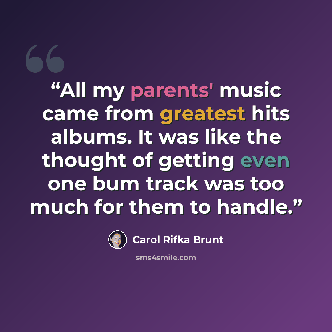 “All my parents' music came from greatest hits albums. It was like the thought of getting even one bum track was too much for them to handle.” quote by Carol Rifka Brunt