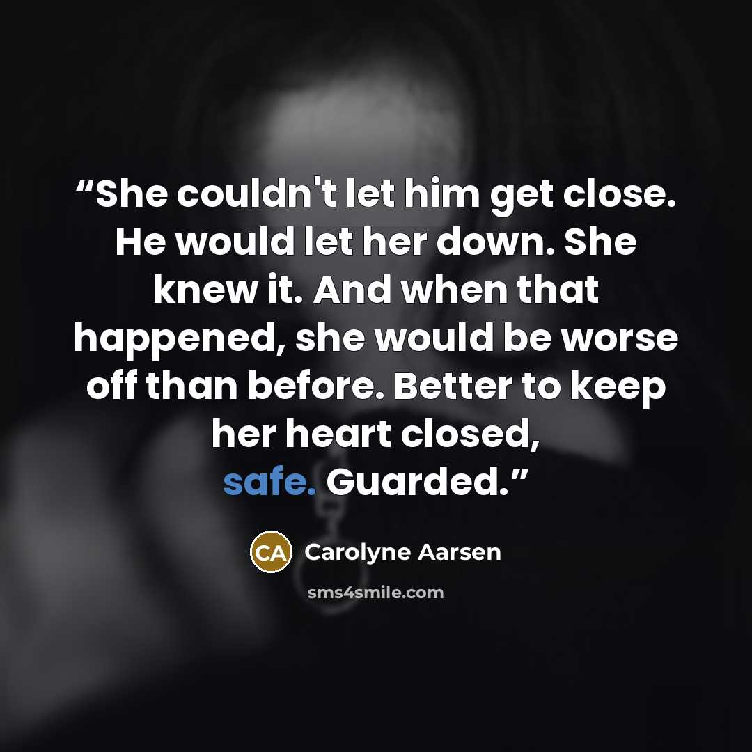 “She couldn't let him get close. He would let her down. She knew it. And when that happened, she would be worse off than before. Better to keep her heart closed, safe. Guarded.” quote by Carolyne Aarsen