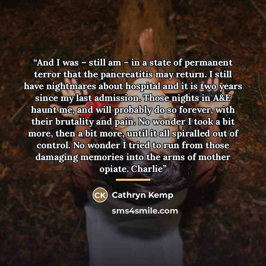 “And I was – still am – in a state of permanent terror that the pancreatitis may return. I still have nightmares about hospital and it is two years since my last admission. Those nights in A&E haunt me, and will probably do so forever, with their brutality and pain. No wonder I took a bit more…” quote by Cathryn Kemp