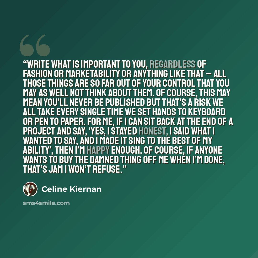 “Write what is important to you, regardless of fashion or marketability or anything like that – all those things are so far out of your control that you may as well not think about them. Of course, this may mean you’ll never be published but that’s a risk we all take every single time we set hands…” quote by Celine Kiernan