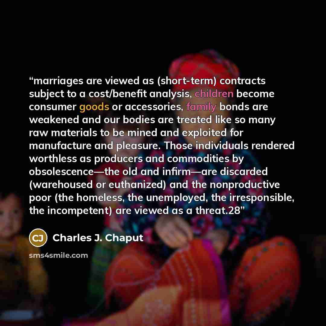 “marriages are viewed as (short-term) contracts subject to a cost/benefit analysis, children become consumer goods or accessories, family bonds are weakened and our bodies are treated like so many raw materials to be mined and exploited for manufacture and pleasure. Those individuals rendered…” quote by Charles J. Chaput
