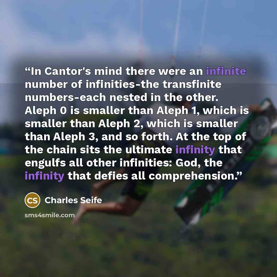 “In Cantor's mind there were an infinite number of infinities-the transfinite numbers-each nested in the other. Aleph 0 is smaller than Aleph 1, which is smaller than Aleph 2, which is smaller than Aleph 3, and so forth. At the top of the chain sits the ultimate infinity that engulfs all other…” quote by Charles Seife