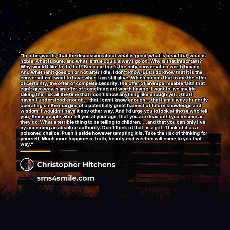 “In other words, that the discussion about what is good, what is beautiful, what is noble, what is pure, and what is true could always go on. Why is that important? Why would I like to do that? Because that’s the only conversation worth having. And whether it goes on or not after I die, I don’t…” quote by Christopher Hitchens