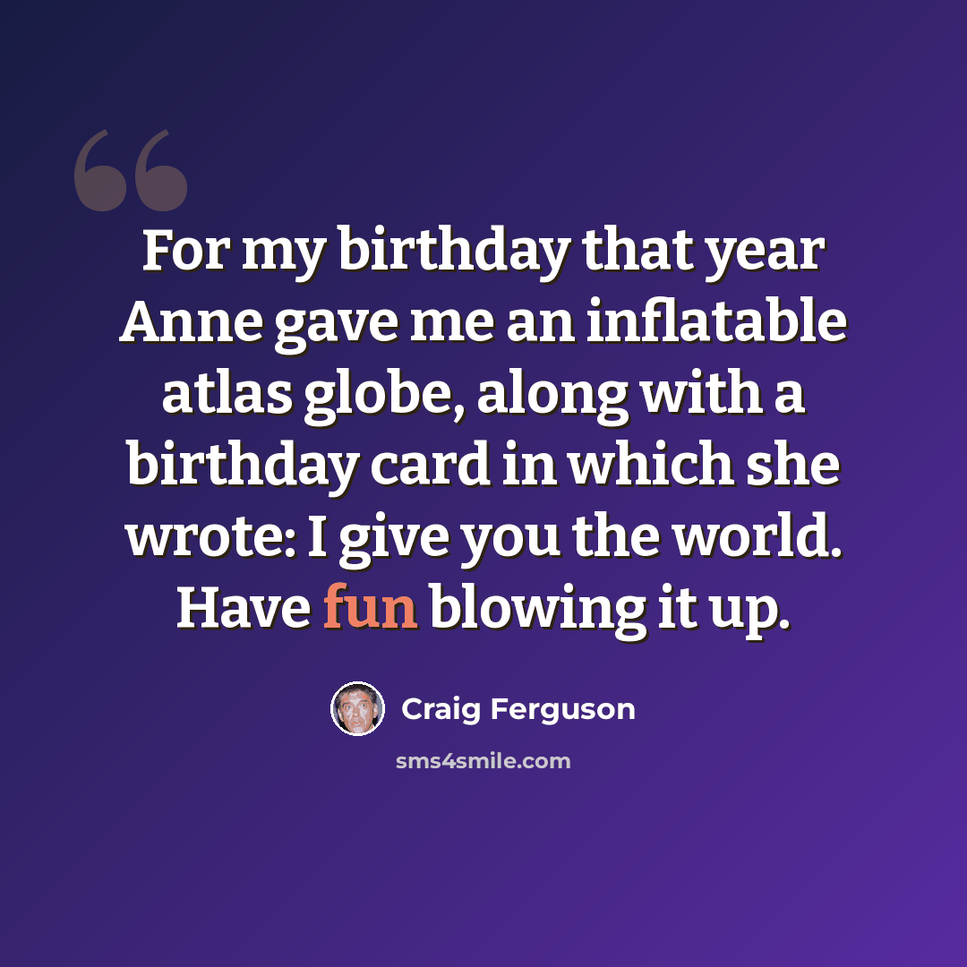 “For my birthday that year Anne gave me an inflatable atlas globe, along with a birthday card in which she wrote: I give you the world. Have fun blowing it up.” quote by Craig Ferguson