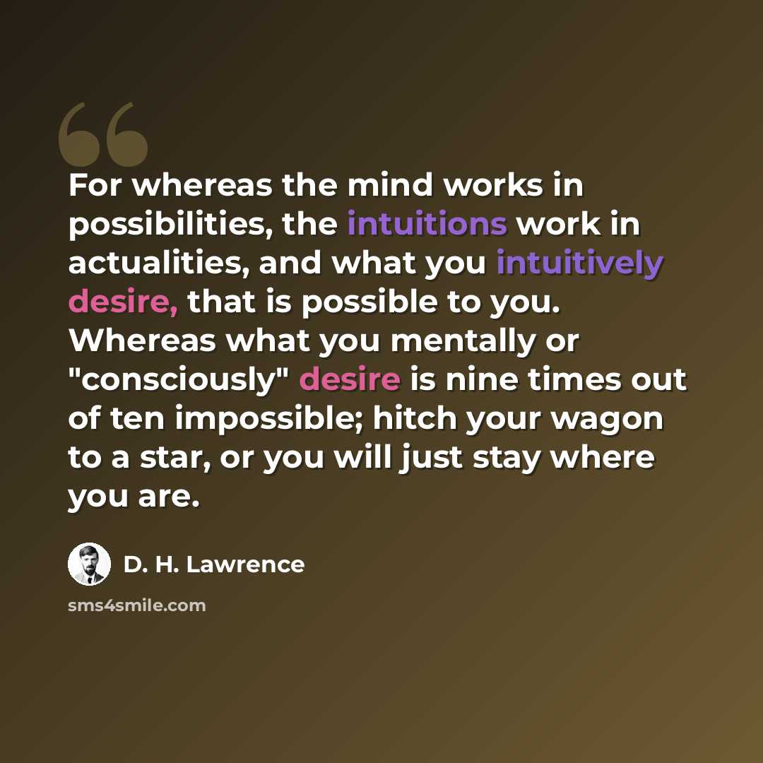 “For whereas the mind works in possibilities, the intuitions work in actualities, and what you intuitively desire, that is possible to you. Whereas what you mentally or "consciously" desire is nine times out of ten impossible; hitch your wagon to a star, or you will just stay where you are.” quote by D. H. Lawrence