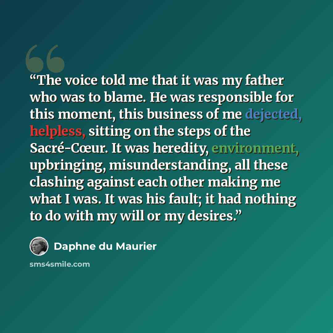 “The voice told me that it was my father who was to blame. He was responsible for this moment, this business of me dejected, helpless, sitting on the steps of the Sacré-Cœur. It was heredity, environment, upbringing, misunderstanding, all these clashing against each other making me what I was. It…” quote by Daphne du Maurier