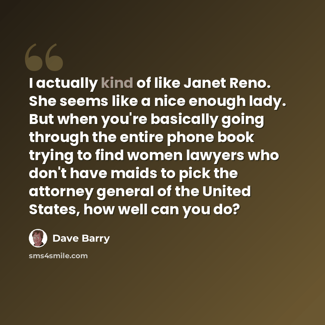 “I actually kind of like Janet Reno. She seems like a nice enough lady. But when you're basically going through the entire phone book trying to find women lawyers who don't have maids to pick the attorney general of the United States, how well can you do?” quote by Dave Barry