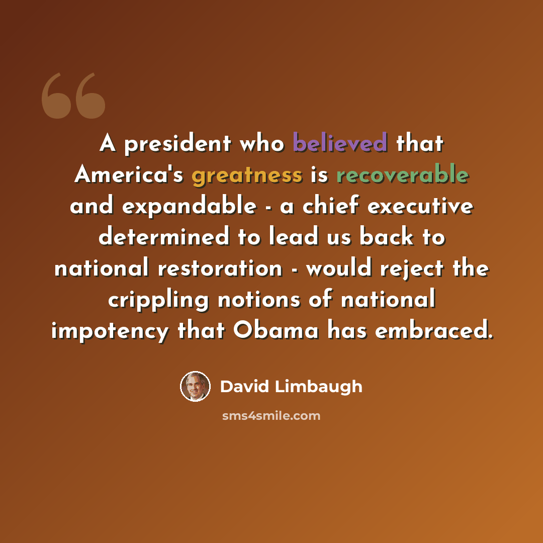 “A president who believed that America's greatness is recoverable and expandable - a chief executive determined to lead us back to national restoration - would reject the crippling notions of national impotency that Obama has embraced.” quote by David Limbaugh