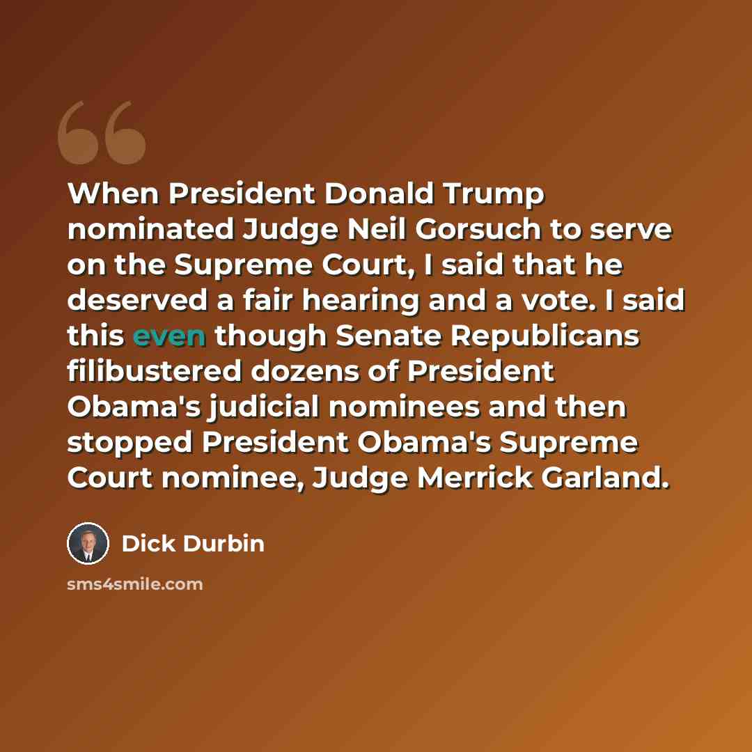 “When President Donald Trump nominated Judge Neil Gorsuch to serve on the Supreme Court, I said that he deserved a fair hearing and a vote. I said this even though Senate Republicans filibustered dozens of President Obama's judicial nominees and then stopped President Obama's Supreme Court nominee…” quote by Dick Durbin