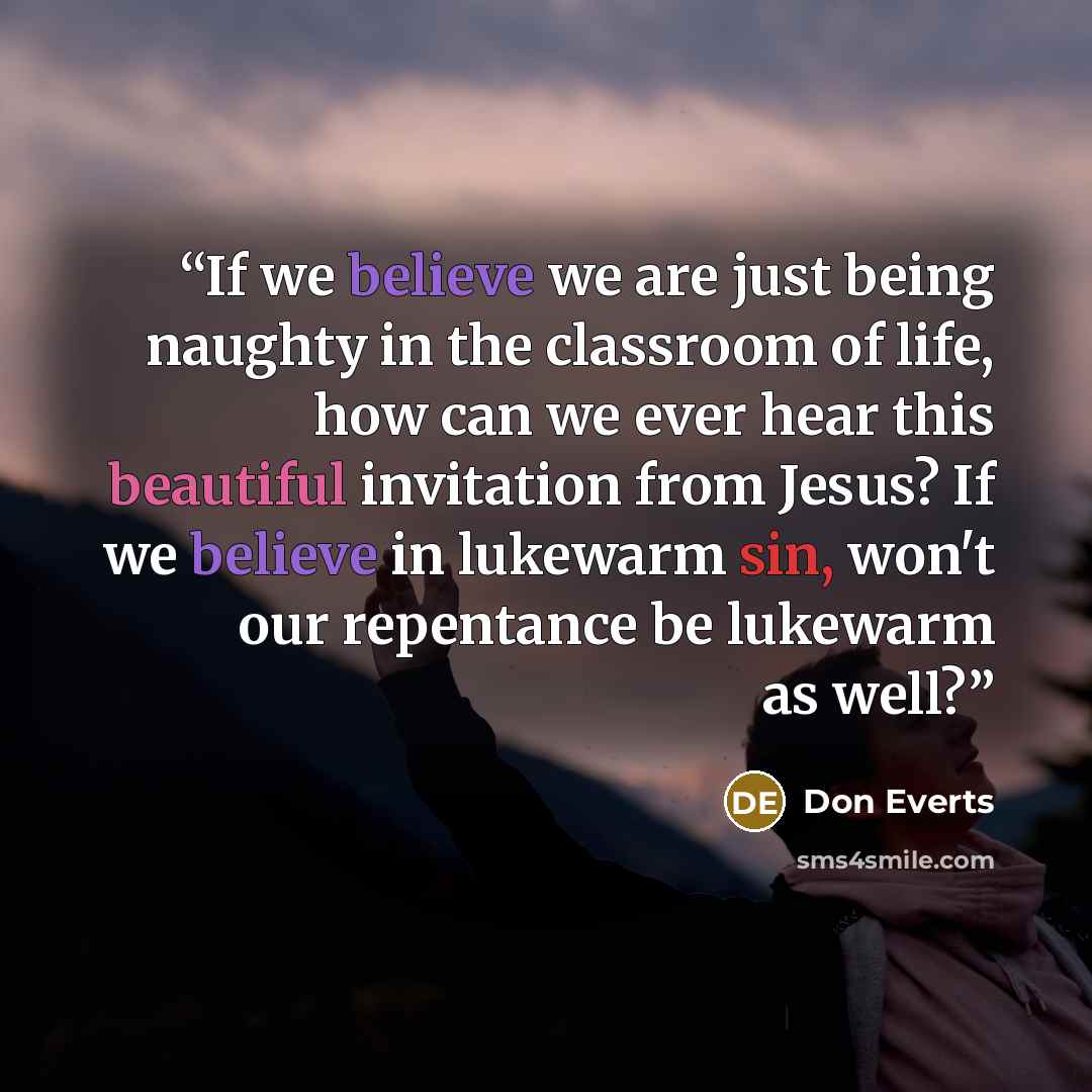“If we believe we are just being naughty in the classroom of life, how can we ever hear this beautiful invitation from Jesus? If we believe in lukewarm sin, won't our repentance be lukewarm as well?” quote by Don Everts