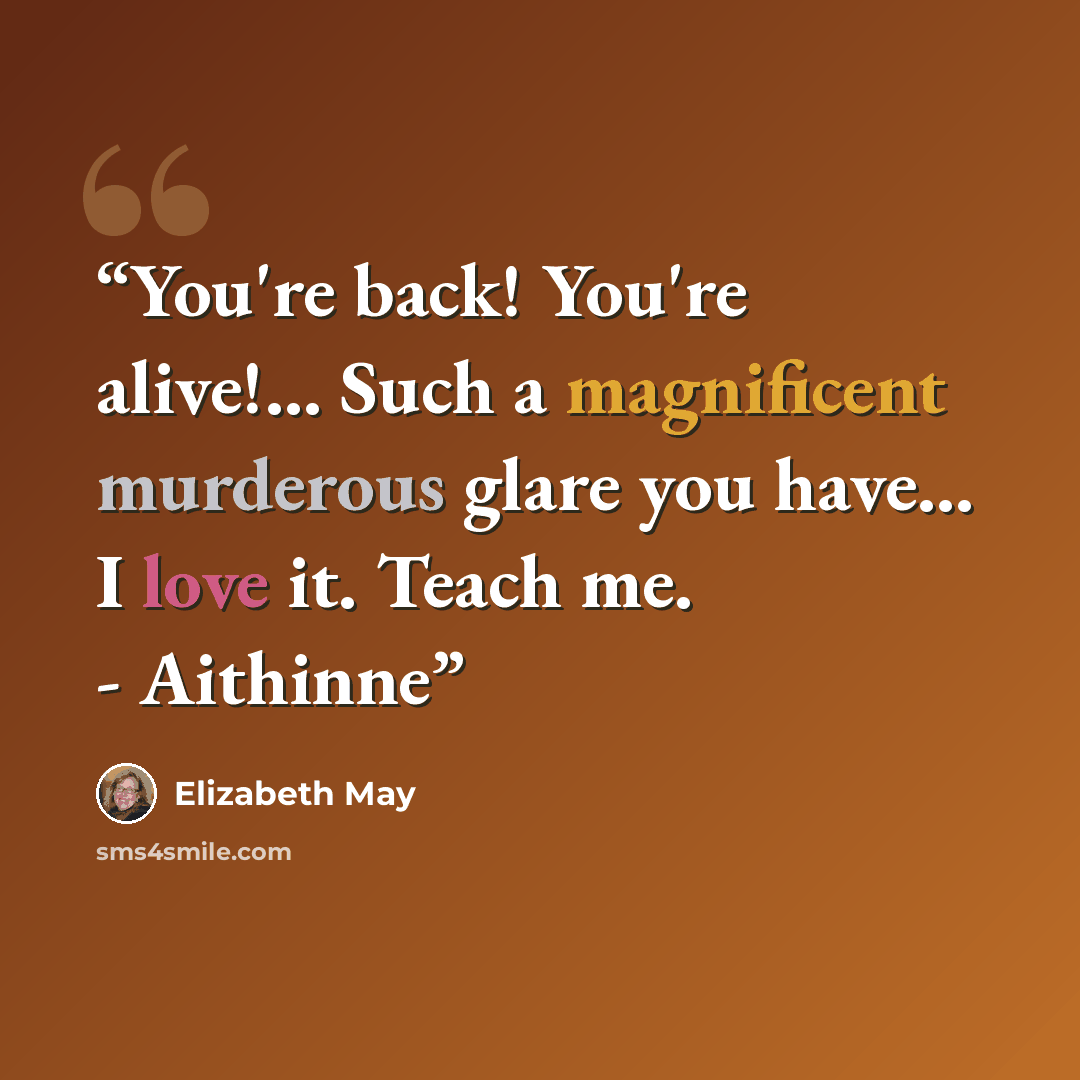 “You're back! You're alive!... Such a magnificent murderous glare you have... I love it. Teach me. - Aithinne” quote by Elizabeth May