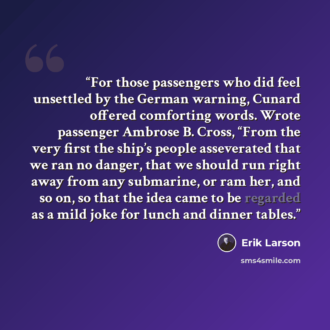 “For those passengers who did feel unsettled by the German warning, Cunard offered comforting words. Wrote passenger Ambrose B. Cross, “From the very first the ship’s people asseverated that we ran no danger, that we should run right away from any submarine, or ram her, and so on, so that the idea…” quote by Erik Larson