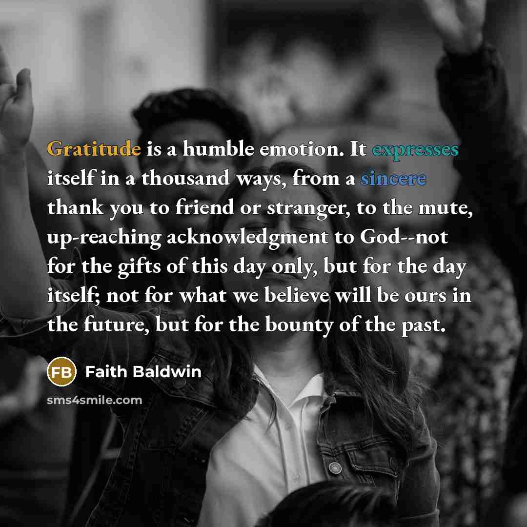 “Gratitude is a humble emotion. It expresses itself in a thousand ways, from a sincere thank you to friend or stranger, to the mute, up-reaching acknowledgment to God--not for the gifts of this day only, but for the day itself; not for what we believe will be ours in the future, but for the bounty…” quote by Faith Baldwin