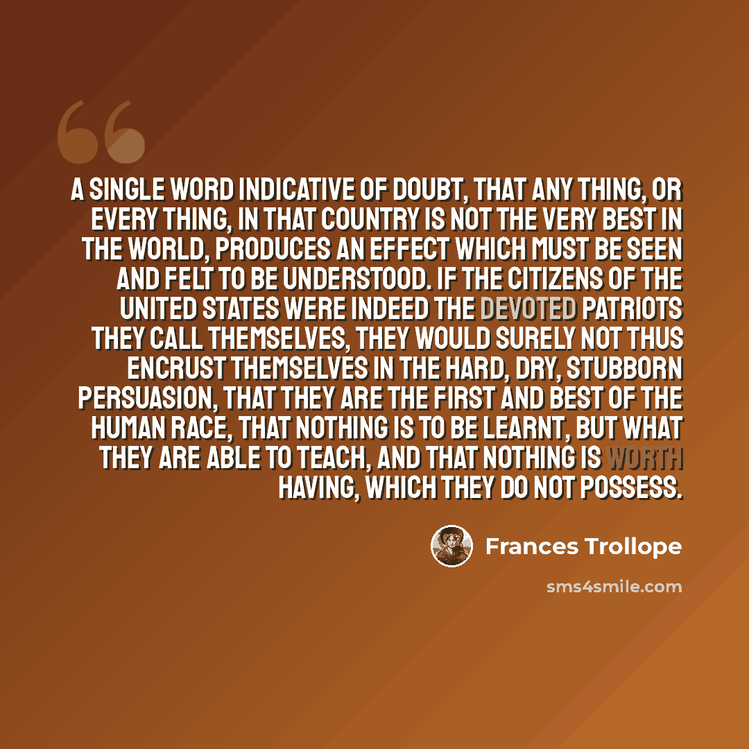 “A single word indicative of doubt, that any thing, or every thing, in that country is not the very best in the world, produces an effect which must be seen and felt to be understood. If the citizens of the United States were indeed the devoted patriots they call themselves, they would surely not…” quote by Frances Trollope