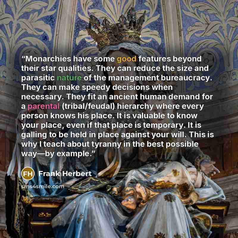 “Monarchies have some good features beyond their star qualities. They can reduce the size and parasitic nature of the management bureaucracy. They can make speedy decisions when necessary. They fit an ancient human demand for a parental (tribal/feudal) hierarchy where every person knows his place…” quote by Frank Herbert