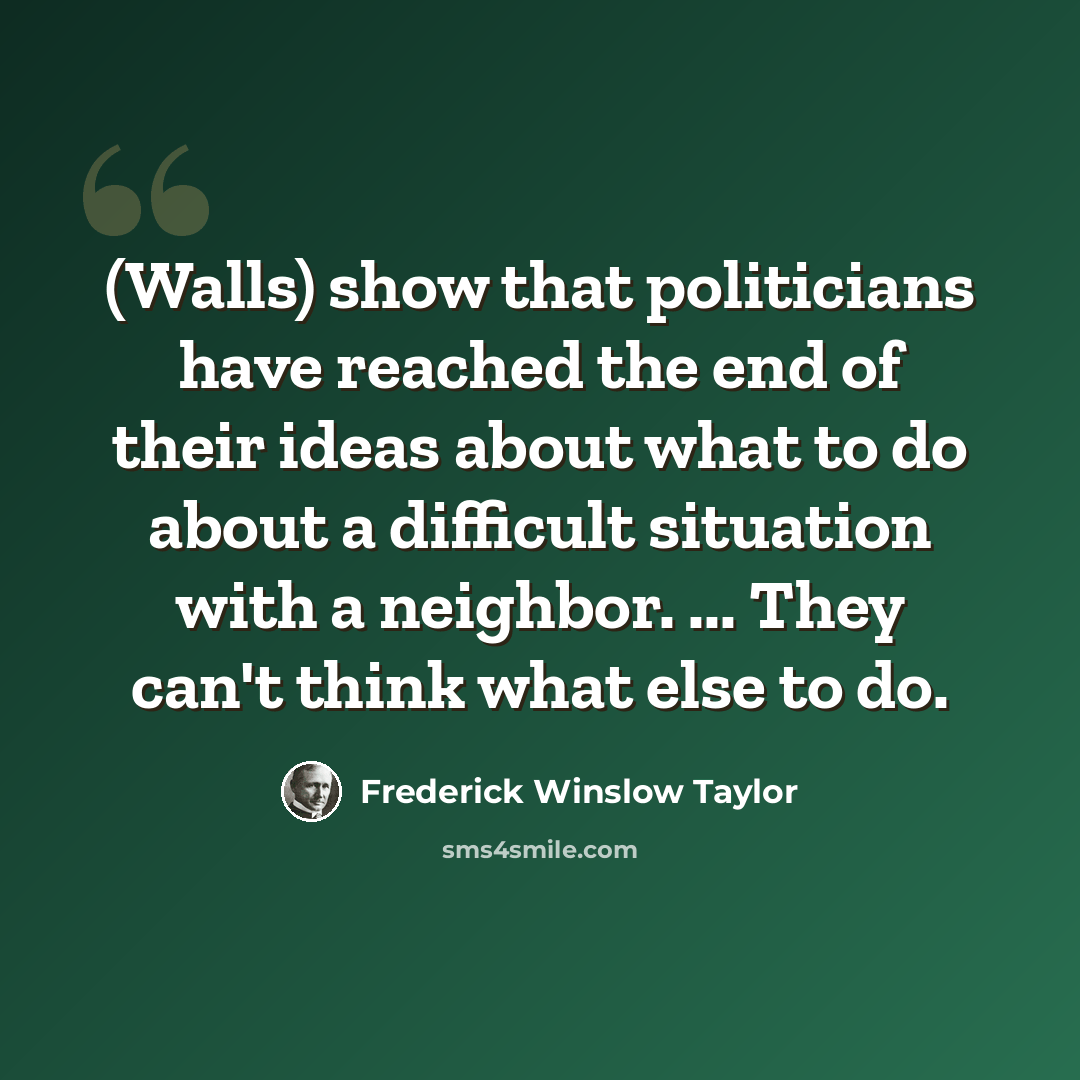 “(Walls) show that politicians have reached the end of their ideas about what to do about a difficult situation with a neighbor. ... They can't think what else to do.” quote by Frederick Winslow Taylor