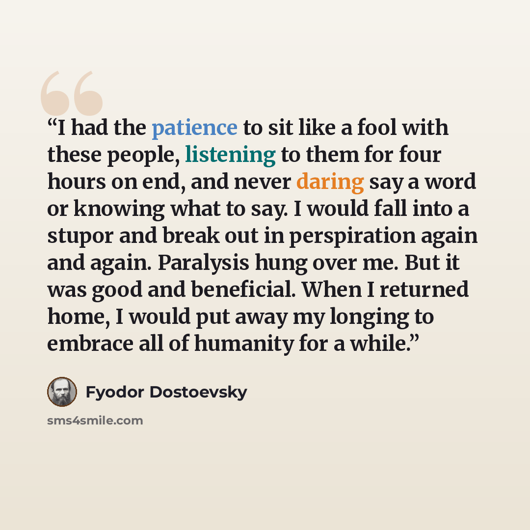“I had the patience to sit like a fool with these people, listening to them for four hours on end, and never daring say a word or knowing what to say. I would fall into a stupor and break out in perspiration again and again. Paralysis hung over me. But it was good and beneficial. When I returned…” quote by Fyodor Dostoevsky