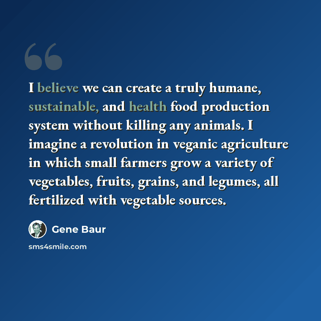 “I believe we can create a truly humane, sustainable, and health food production system without killing any animals. I imagine a revolution in veganic agriculture in which small farmers grow a variety of vegetables, fruits, grains, and legumes, all fertilized with vegetable sources.” quote by Gene Baur