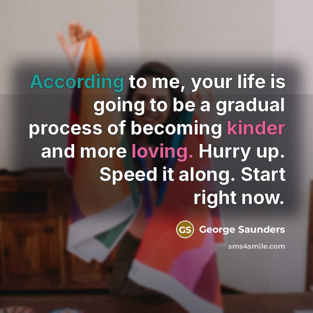 “According to me, your life is going to be a gradual process of becoming kinder and more loving. Hurry up. Speed it along. Start right now.” quote by George Saunders