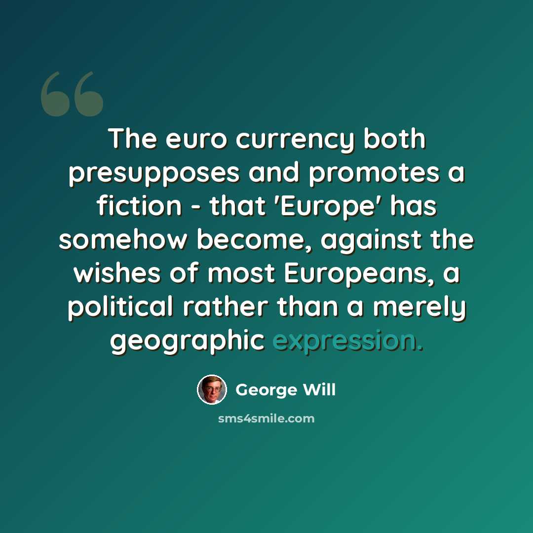 “The euro currency both presupposes and promotes a fiction - that 'Europe' has somehow become, against the wishes of most Europeans, a political rather than a merely geographic expression.” quote by George Will