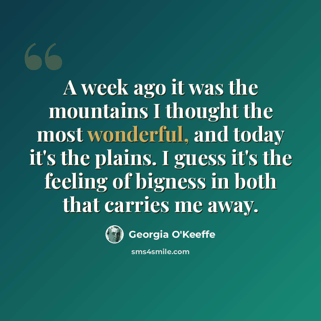 “A week ago it was the mountains I thought the most wonderful, and today it's the plains. I guess it's the feeling of bigness in both that carries me away.” quote by Georgia O'Keeffe