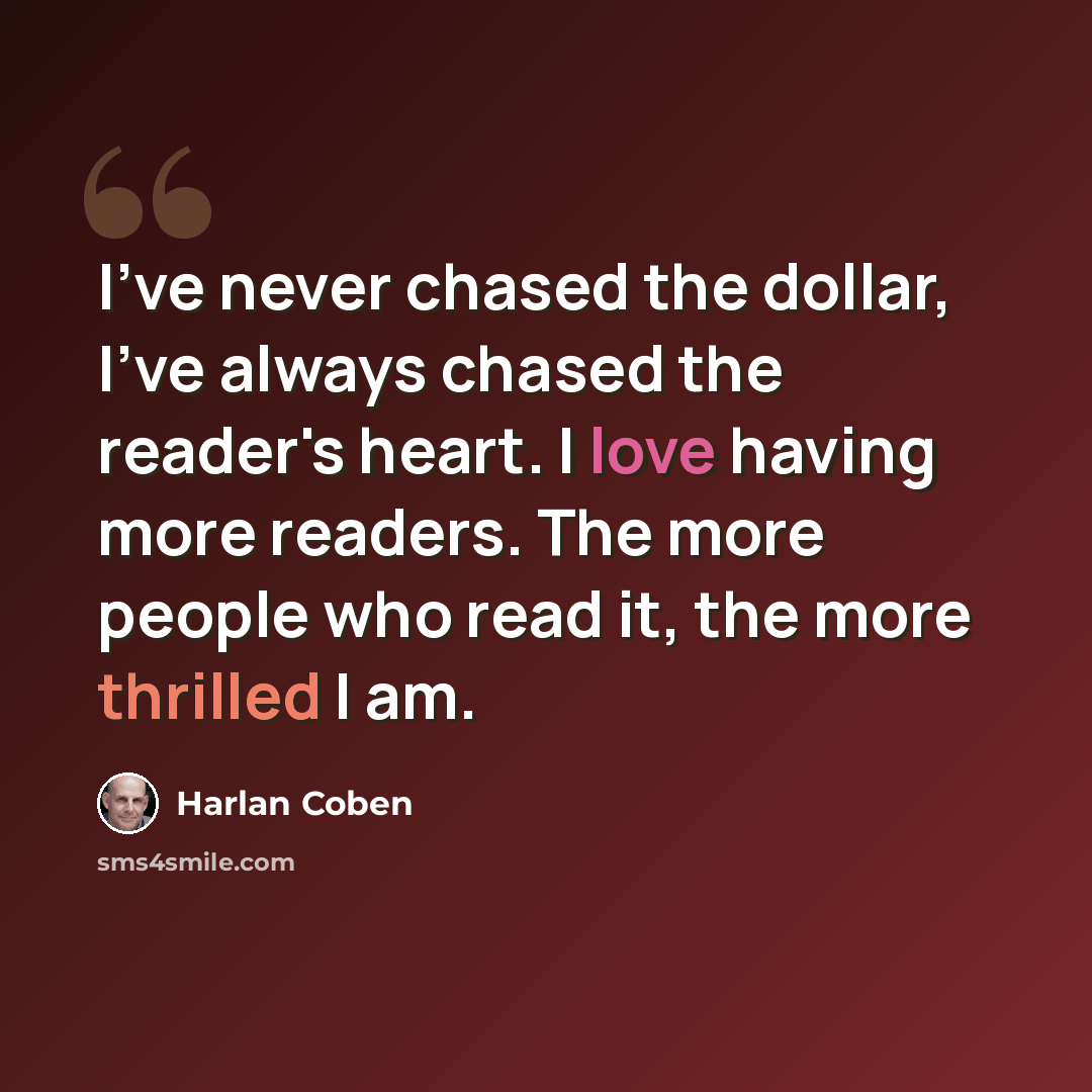 “I've never chased the dollar, I've always chased the reader's heart. I love having more readers. The more people who read it, the more thrilled I am.” quote by Harlan Coben