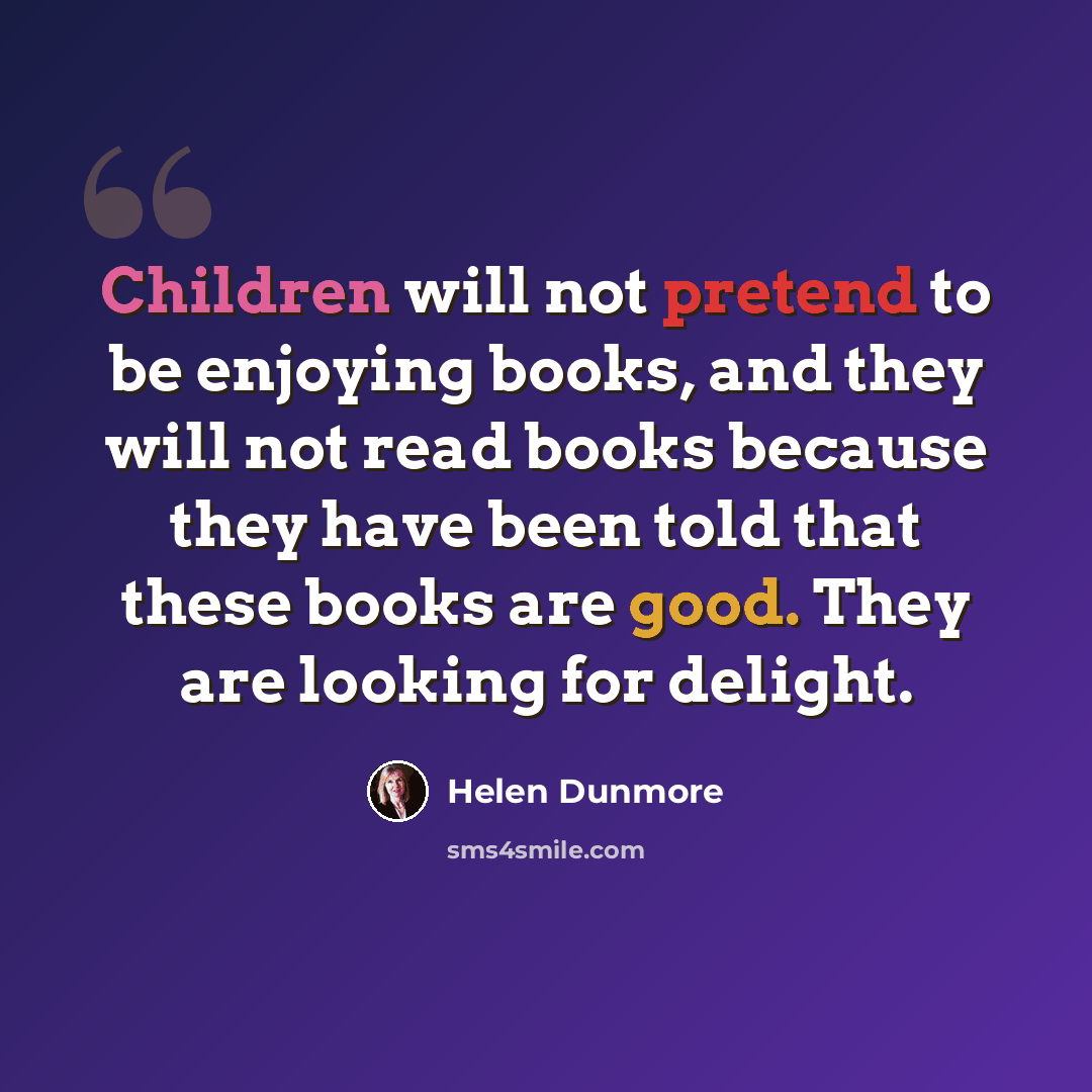 “Children will not pretend to be enjoying books, and they will not read books because they have been told that these books are good. They are looking for delight.” quote by Helen Dunmore