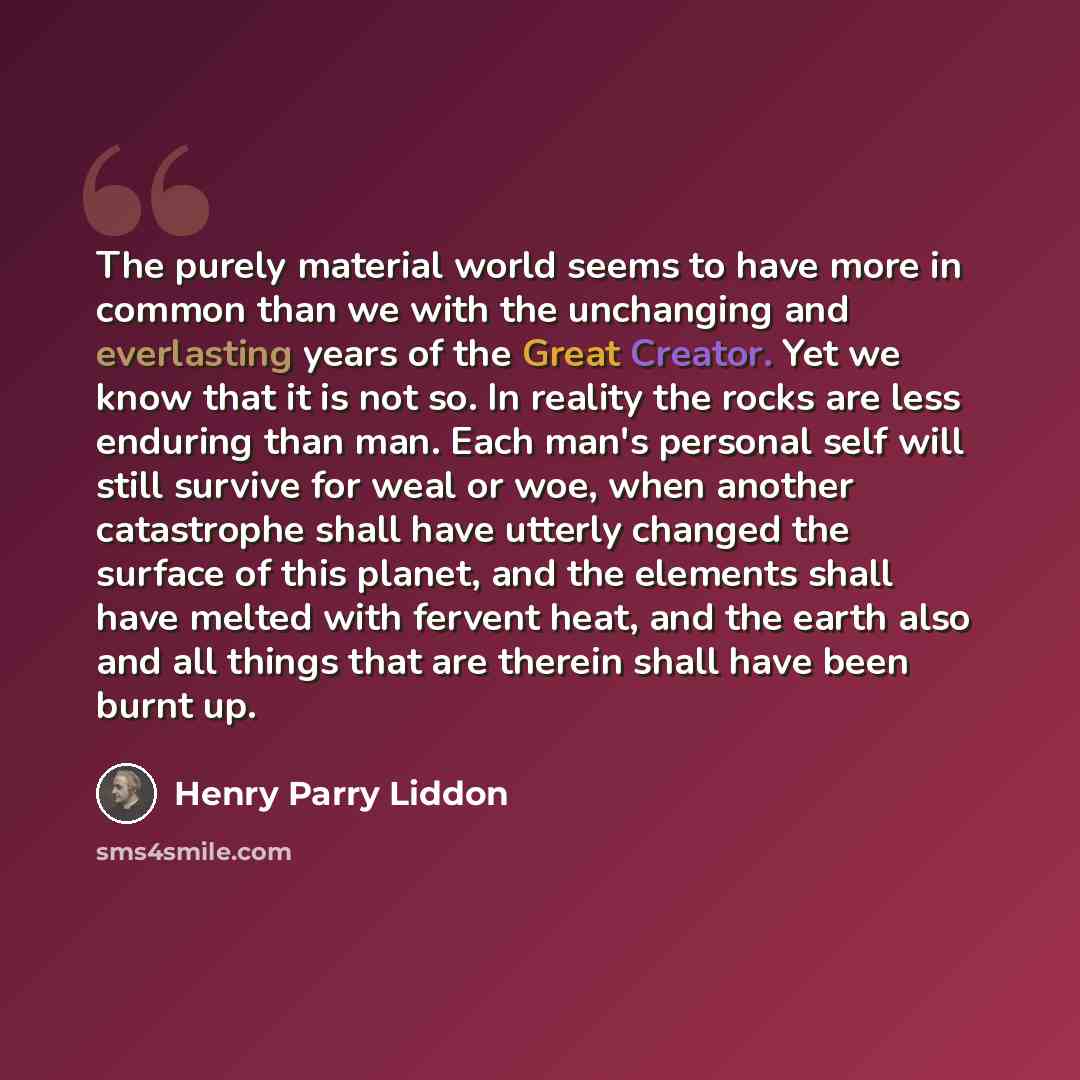 “The purely material world seems to have more in common than we with the unchanging and everlasting years of the Great Creator. Yet we know that it is not so. In reality the rocks are less enduring than man. Each man's personal self will still survive for weal or woe, when another catastrophe shall…” quote by Henry Parry Liddon