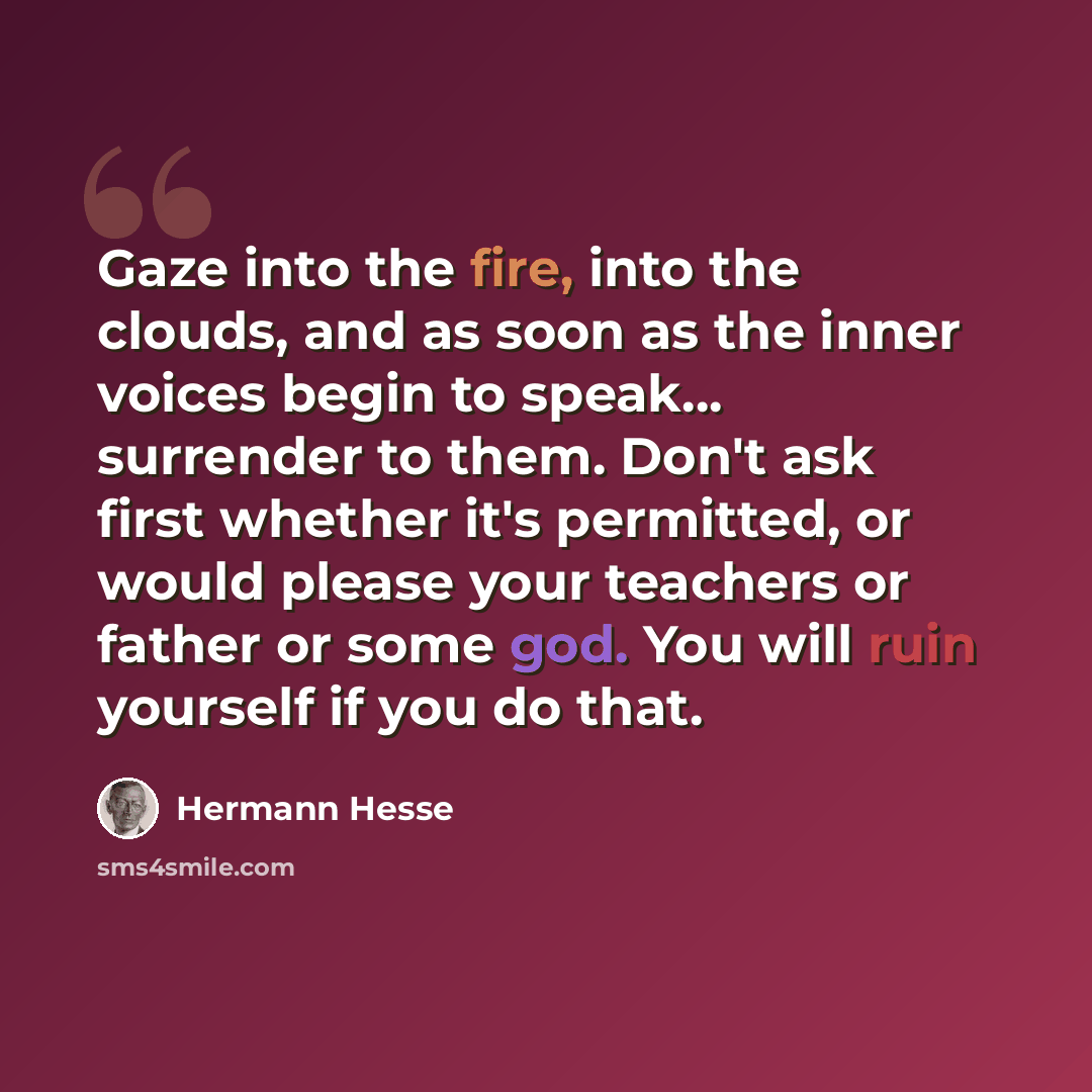 “Gaze into the fire, into the clouds, and as soon as the inner voices begin to speak... surrender to them. Don't ask first whether it's permitted, or would please your teachers or father or some god. You will ruin yourself if you do that.” quote by Hermann Hesse