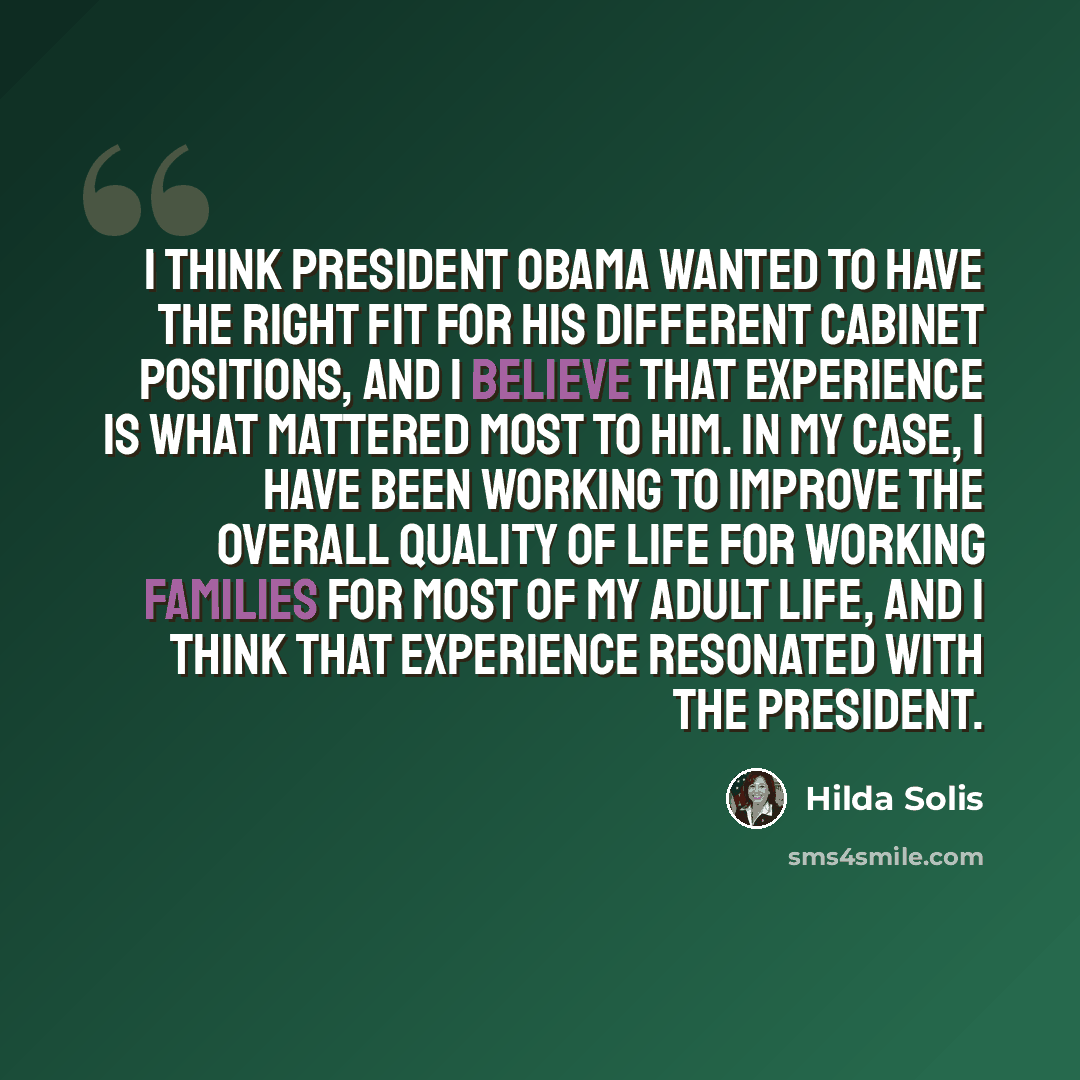 “I think President Obama wanted to have the right fit for his different cabinet positions, and I believe that experience is what mattered most to him. In my case, I have been working to improve the overall quality of life for working families for most of my adult life, and I think that experience…” quote by Hilda Solis