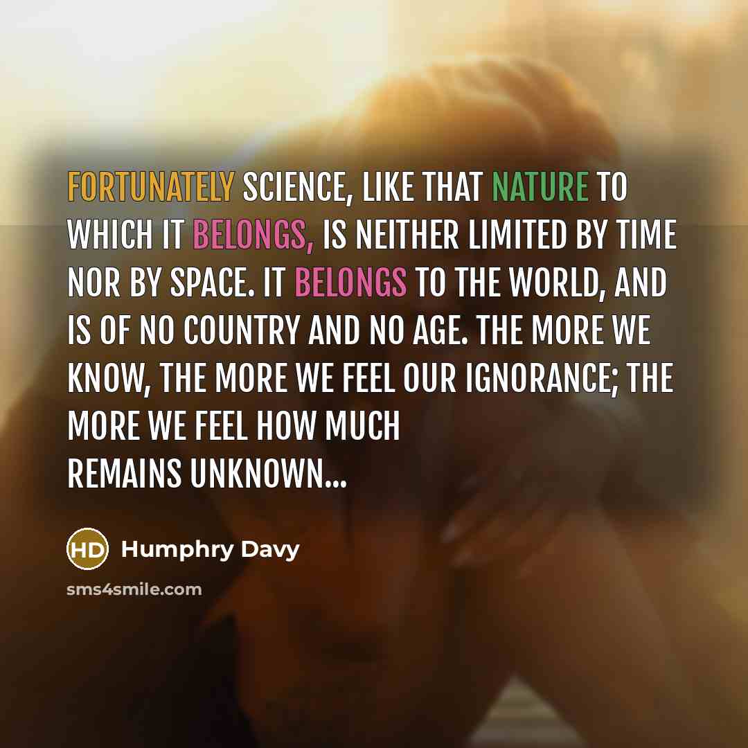 “Fortunately science, like that nature to which it belongs, is neither limited by time nor by space. It belongs to the world, and is of no country and no age. The more we know, the more we feel our ignorance; the more we feel how much remains unknown...” quote by Humphry Davy