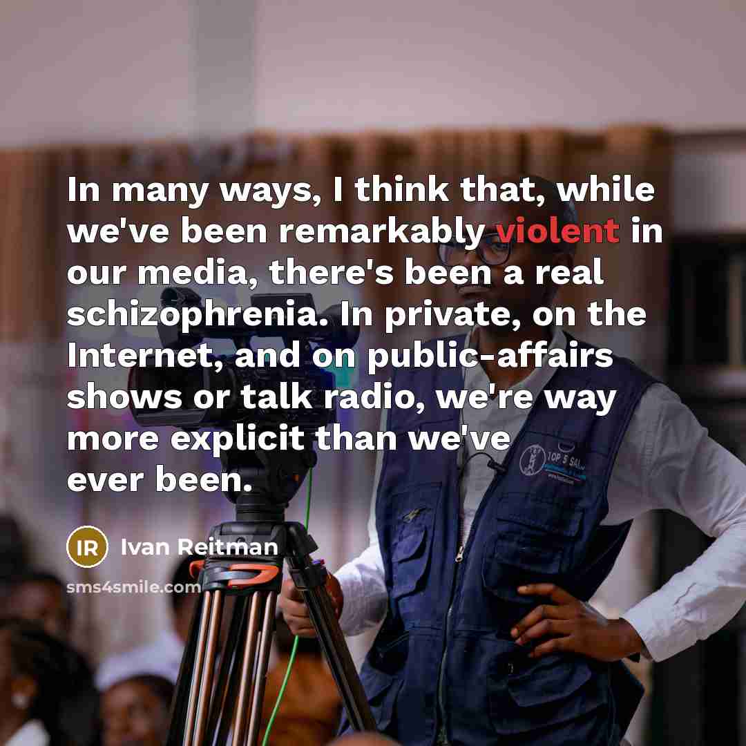 “In many ways, I think that, while we've been remarkably violent in our media, there's been a real schizophrenia. In private, on the Internet, and on public-affairs shows or talk radio, we're way more explicit than we've ever been.” quote by Ivan Reitman