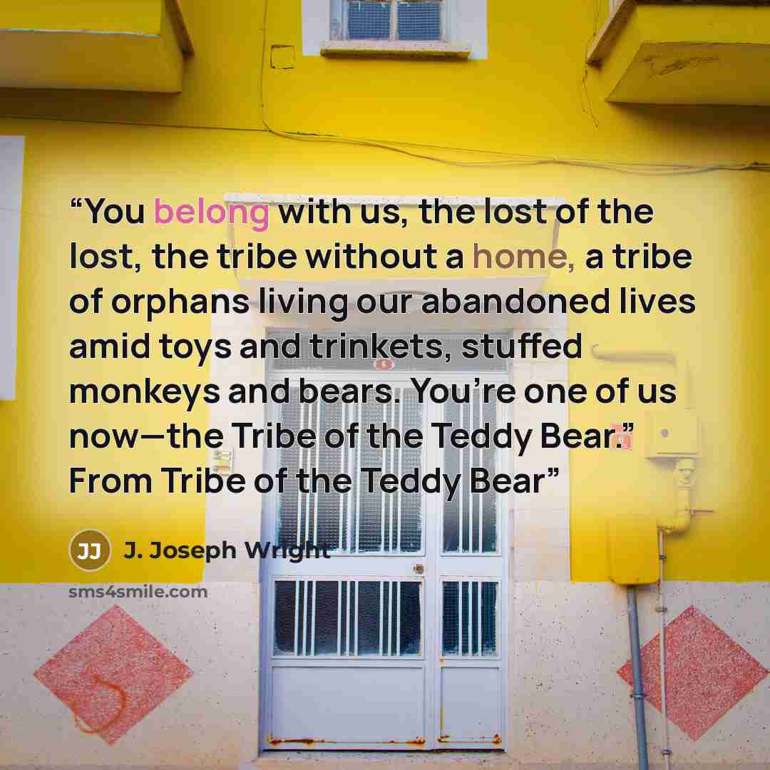 “You belong with us, the lost of the lost, the tribe without a home, a tribe of orphans living our abandoned lives amid toys and trinkets, stuffed monkeys and bears. You’re one of us now—the Tribe of the Teddy Bear.” From Tribe of the Teddy Bear” quote by J. Joseph Wright