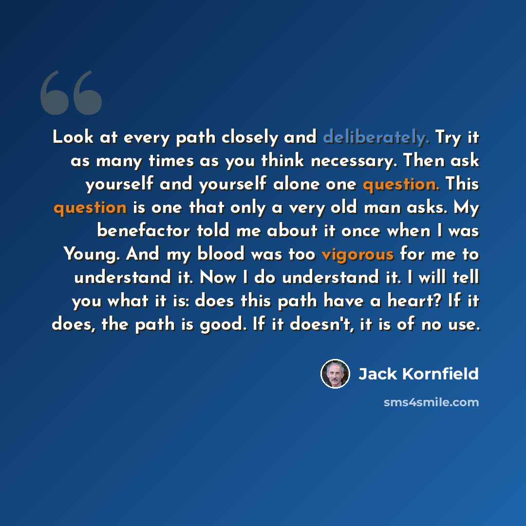 “Look at every path closely and deliberately. Try it as many times as you think necessary. Then ask yourself and yourself alone one question. This question is one that only a very old man asks. My benefactor told me about it once when I was Young. And my blood was too vigorous for me to understand…” quote by Jack Kornfield