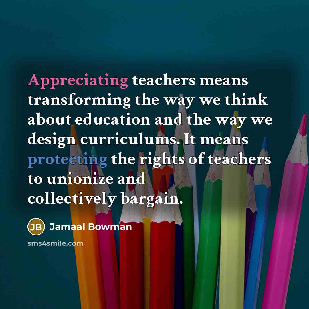 “Appreciating teachers means transforming the way we think about education and the way we design curriculums. It means protecting the rights of teachers to unionize and collectively bargain.” quote by Jamaal Bowman